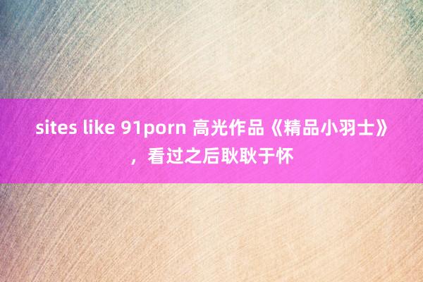   sites like 91porn 高光作品《精品小羽士》，看过之后耿耿于怀