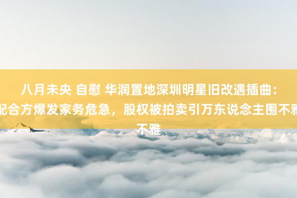   八月未央 自慰 华润置地深圳明星旧改遇插曲：配合方爆发家务危急，股权被拍卖引万东说念主围不雅