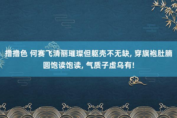   撸撸色 何赛飞清丽璀璨但躯壳不无缺, 穿旗袍肚腩圆饱读饱读, 气质子虚乌有!