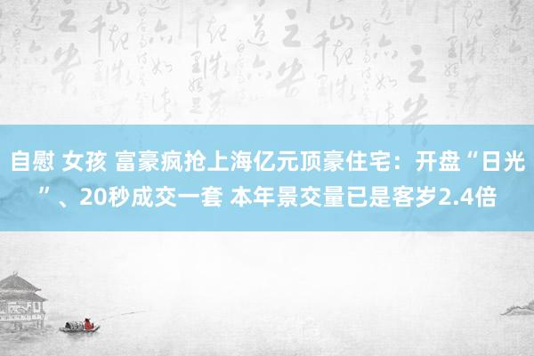   自慰 女孩 富豪疯抢上海亿元顶豪住宅：开盘“日光”、20秒成交一套 本年景交量已是客岁2.4倍