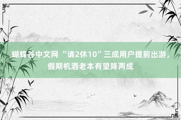   蝴蝶谷中文网 “请2休10”三成用户提前出游，假期机酒老本有望降两成