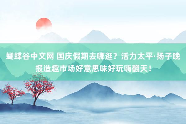   蝴蝶谷中文网 国庆假期去哪逛？活力太平·扬子晚报造趣市场好意思味好玩嗨翻天！