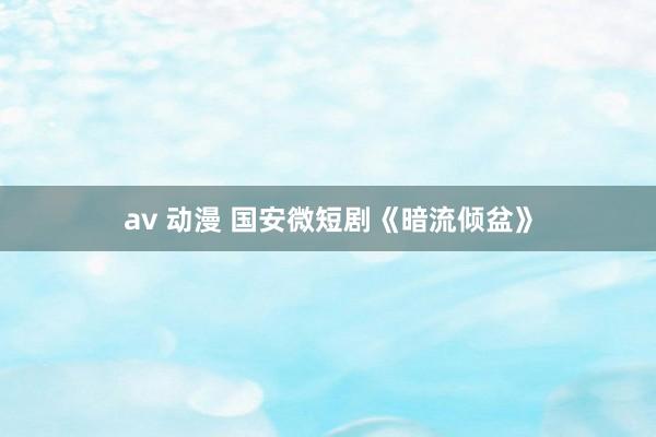   av 动漫 国安微短剧《暗流倾盆》