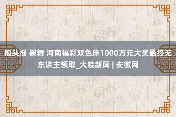   抱头摇 裸舞 河南福彩双色球1000万元大奖最终无东谈主领取_大皖新闻 | 安徽网