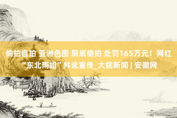   偷拍自拍 亚洲色图 厕底偷拍 处罚165万元！网红“东北雨姐”舛讹宣传_大皖新闻 | 安徽网