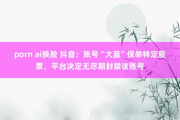   porn ai换脸 抖音：账号“大蓝”保举特定股票，平台决定无尽期封禁该账号