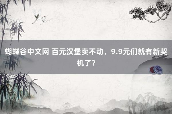   蝴蝶谷中文网 百元汉堡卖不动，9.9元们就有新契机了？