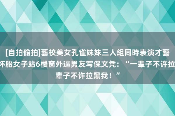   [自拍偷拍]藝校美女孔雀妹妹三人組同時表演才藝 北京一怀胎女子站6楼窗外逼男友写保文凭：“一辈子不许拉黑我！”