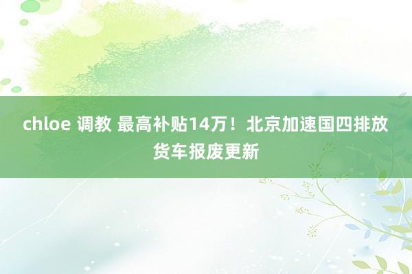   chloe 调教 最高补贴14万！北京加速国四排放货车报废更新