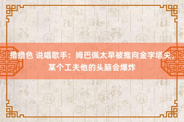   撸撸色 说唱歌手：姆巴佩太早被推向金字塔尖，某个工夫他的头脑会爆炸