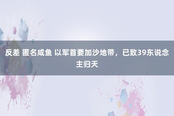   反差 匿名咸鱼 以军首要加沙地带，已致39东说念主归天