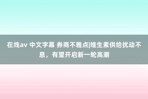   在线av 中文字幕 券商不雅点|维生素供给扰动不息，有望开启新一轮高潮