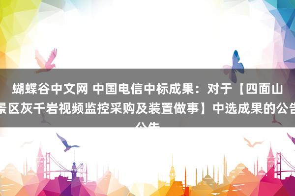   蝴蝶谷中文网 中国电信中标成果：对于【四面山景区灰千岩视频监控采购及装置做事】中选成果的公告