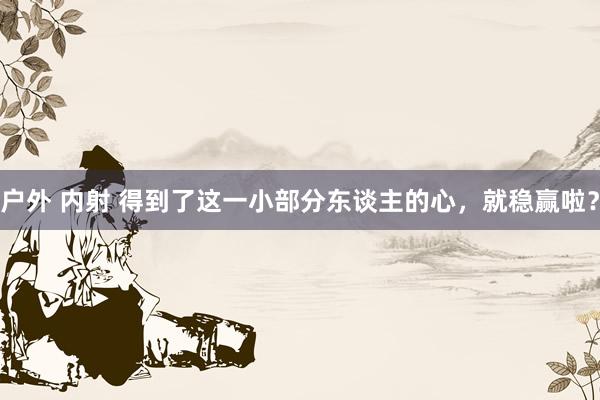   户外 内射 得到了这一小部分东谈主的心，就稳赢啦？