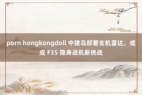   porn hongkongdoll 中建岛部署玄机雷达，或成 F35 隐身战机新挑战
