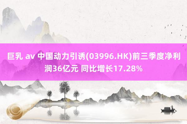   巨乳 av 中国动力引诱(03996.HK)前三季度净利润36亿元 同比增长17.28%