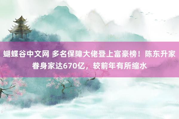   蝴蝶谷中文网 多名保障大佬登上富豪榜！陈东升家眷身家达670亿，较前年有所缩水