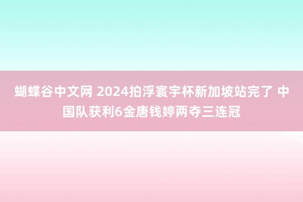   蝴蝶谷中文网 2024拍浮寰宇杯新加坡站完了 中国队获利6金唐钱婷两夺三连冠