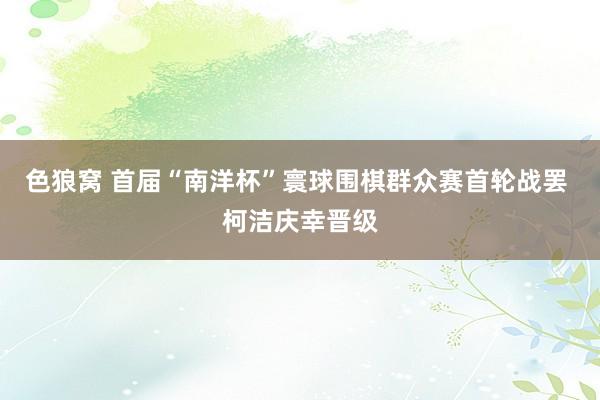  色狼窝 首届“南洋杯”寰球围棋群众赛首轮战罢 柯洁庆幸晋级