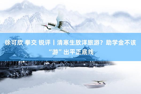   徐可欣 拳交 锐评丨清寒生放洋旅游？助学金不该“游”出平正底线