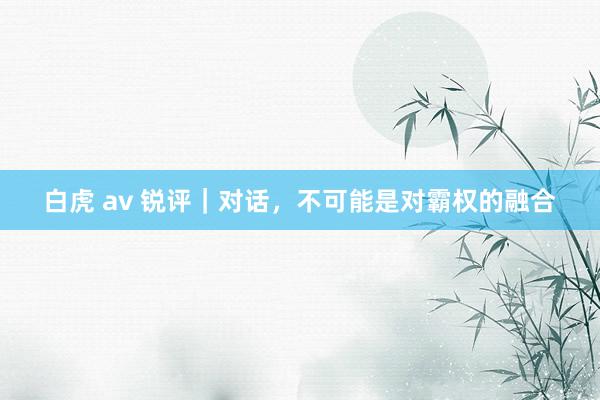   白虎 av 锐评｜对话，不可能是对霸权的融合