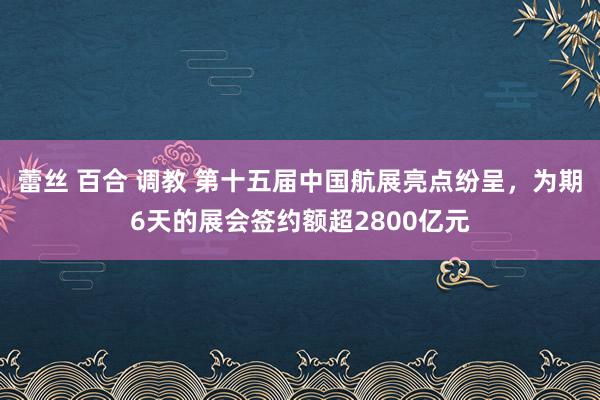   蕾丝 百合 调教 第十五届中国航展亮点纷呈，为期6天的展会签约额超2800亿元