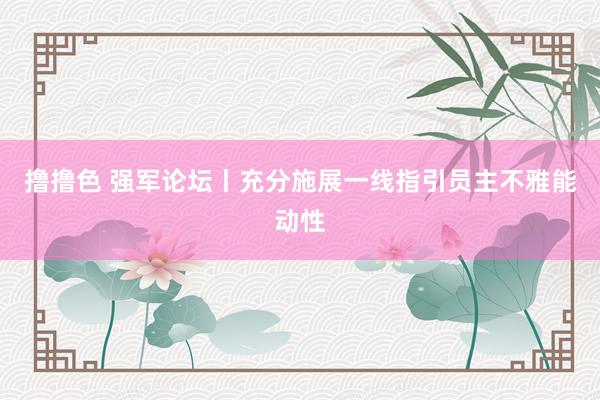   撸撸色 强军论坛丨充分施展一线指引员主不雅能动性