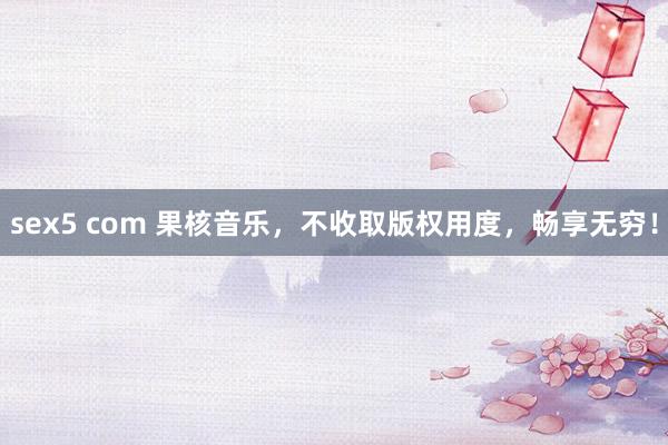   sex5 com 果核音乐，不收取版权用度，畅享无穷！