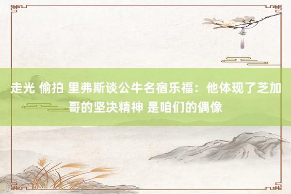   走光 偷拍 里弗斯谈公牛名宿乐福：他体现了芝加哥的坚决精神 是咱们的偶像