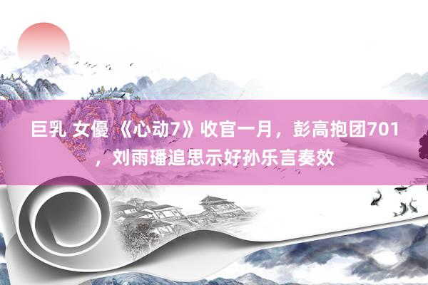   巨乳 女優 《心动7》收官一月，彭高抱团701，刘雨璠追思示好孙乐言奏效
