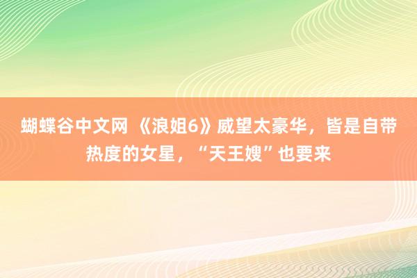   蝴蝶谷中文网 《浪姐6》威望太豪华，皆是自带热度的女星，“天王嫂”也要来