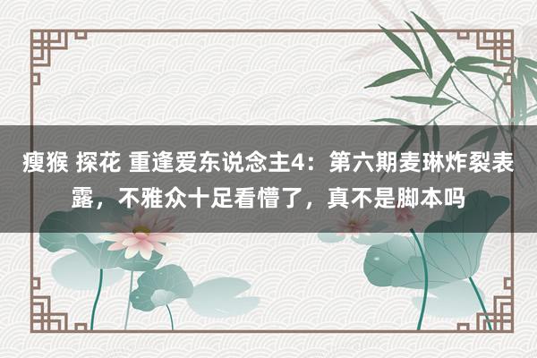   瘦猴 探花 重逢爱东说念主4：第六期麦琳炸裂表露，不雅众十足看懵了，真不是脚本吗