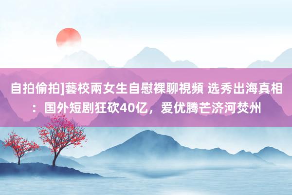   自拍偷拍]藝校兩女生自慰裸聊視頻 选秀出海真相：国外短剧狂砍40亿，爱优腾芒济河焚州