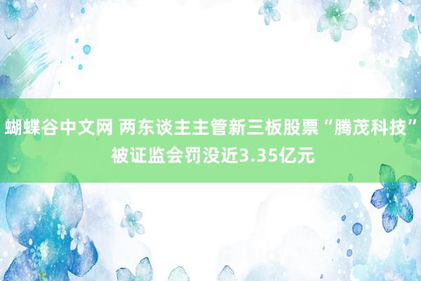   蝴蝶谷中文网 两东谈主主管新三板股票“腾茂科技” 被证监会罚没近3.35亿元