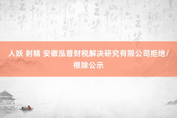   人妖 射精 安徽泓普财税解决研究有限公司拒绝/根除公示