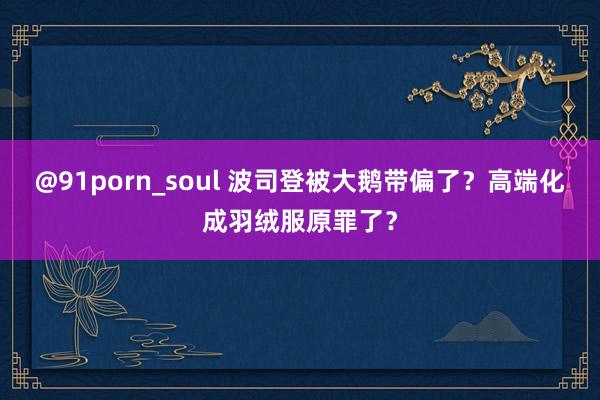   @91porn_soul 波司登被大鹅带偏了？高端化成羽绒服原罪了？