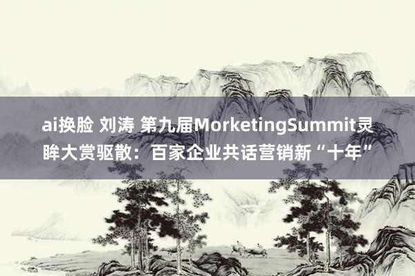   ai换脸 刘涛 第九届MorketingSummit灵眸大赏驱散：百家企业共话营销新“十年”