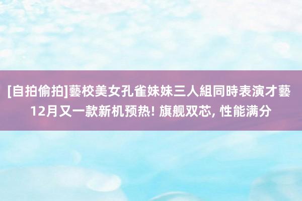   [自拍偷拍]藝校美女孔雀妹妹三人組同時表演才藝 12月又一款新机预热! 旗舰双芯, 性能满分
