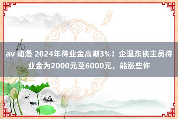   av 动漫 2024年待业金高潮3%！企退东谈主员待业金为2000元至6000元，能涨些许