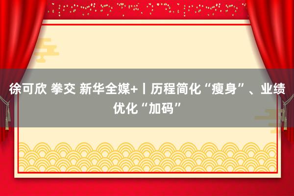   徐可欣 拳交 新华全媒+丨历程简化“瘦身”、业绩优化“加码”