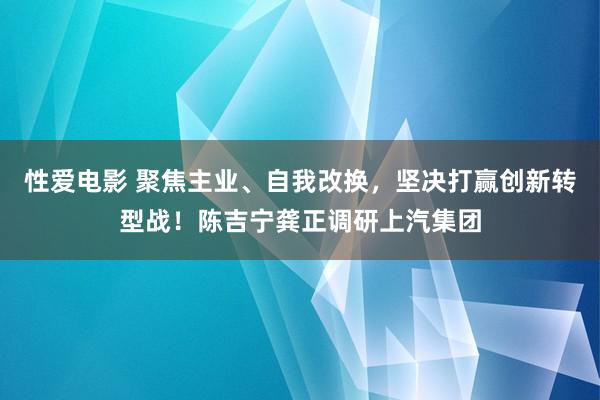   性爱电影 聚焦主业、自我改换，坚决打赢创新转型战！陈吉宁龚正调研上汽集团