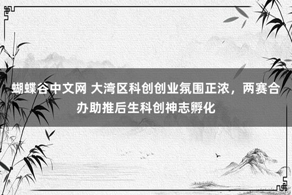   蝴蝶谷中文网 大湾区科创创业氛围正浓，两赛合办助推后生科创神志孵化