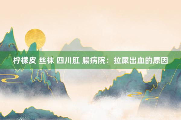   柠檬皮 丝袜 四川肛 腸病院：拉屎出血的原因