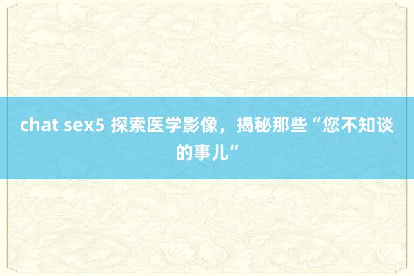   chat sex5 探索医学影像，揭秘那些“您不知谈的事儿”