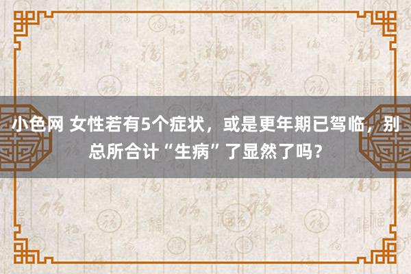   小色网 女性若有5个症状，或是更年期已驾临，别总所合计“生病”了显然了吗？