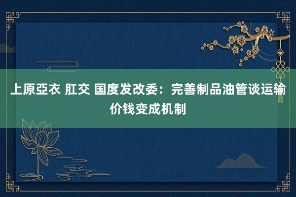   上原亞衣 肛交 国度发改委：完善制品油管谈运输价钱变成机制