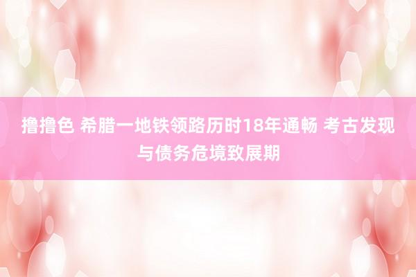   撸撸色 希腊一地铁领路历时18年通畅 考古发现与债务危境致展期