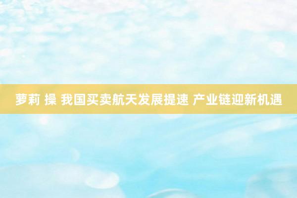   萝莉 操 我国买卖航天发展提速 产业链迎新机遇