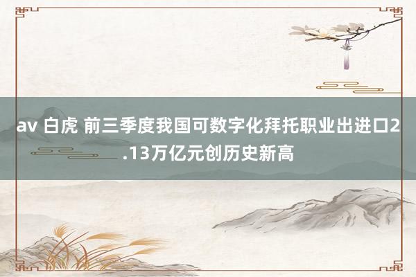   av 白虎 前三季度我国可数字化拜托职业出进口2.13万亿元创历史新高