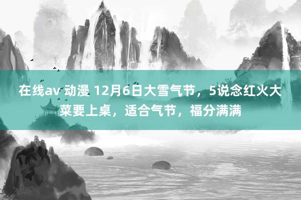   在线av 动漫 12月6日大雪气节，5说念红火大菜要上桌，适合气节，福分满满